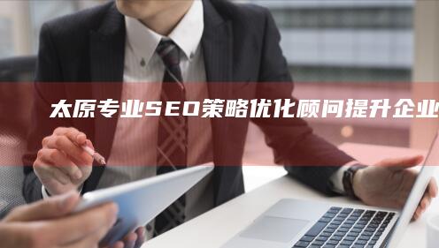 太原专业SEO策略优化顾问：提升企业网站排名与流量